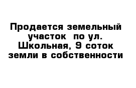 Продается земельный участок  по ул. Школьная, 9 соток земли в собственности